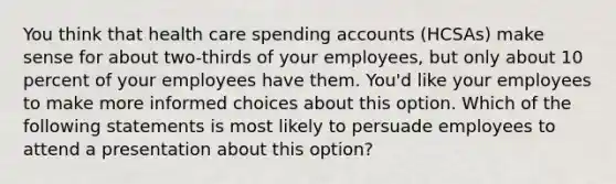 You think that health care spending accounts (HCSAs) make sense for about two-thirds of your employees, but only about 10 percent of your employees have them. You'd like your employees to make more informed choices about this option. Which of the following statements is most likely to persuade employees to attend a presentation about this option?