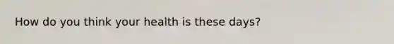 How do you think your health is these days?