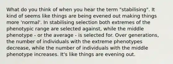 What do you think of when you hear the term "stabilising". It kind of seems like things are being evened out making things more 'normal'. In stabilising selection both extremes of the phenotypic range are selected against, while the middle phenotype - or the average - is selected for. Over generations, the number of individuals with the extreme phenotypes decrease, while the number of individuals with the middle phenotype increases. It's like things are evening out.