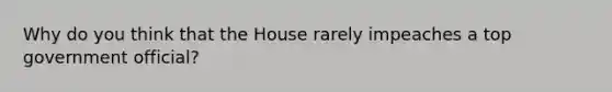 Why do you think that the House rarely impeaches a top government official?