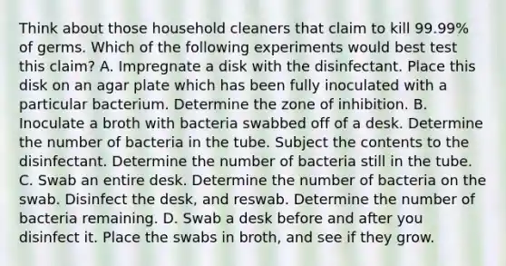 Think about those household cleaners that claim to kill 99.99% of germs. Which of the following experiments would best test this claim? A. Impregnate a disk with the disinfectant. Place this disk on an agar plate which has been fully inoculated with a particular bacterium. Determine the zone of inhibition. B. Inoculate a broth with bacteria swabbed off of a desk. Determine the number of bacteria in the tube. Subject the contents to the disinfectant. Determine the number of bacteria still in the tube. C. Swab an entire desk. Determine the number of bacteria on the swab. Disinfect the desk, and reswab. Determine the number of bacteria remaining. D. Swab a desk before and after you disinfect it. Place the swabs in broth, and see if they grow.