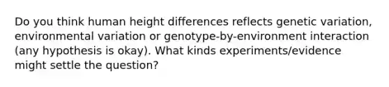 Do you think human height differences reflects genetic variation, environmental variation or genotype-by-environment interaction (any hypothesis is okay). What kinds experiments/evidence might settle the question?