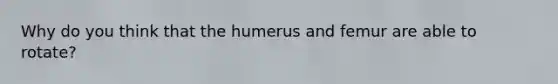 Why do you think that the humerus and femur are able to rotate?