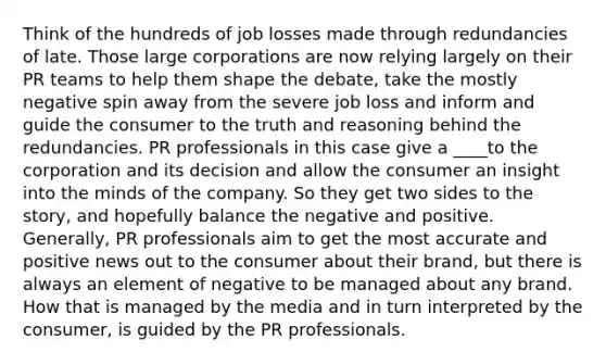 Think of the hundreds of job losses made through redundancies of late. Those large corporations are now relying largely on their PR teams to help them shape the debate, take the mostly negative spin away from the severe job loss and inform and guide the consumer to the truth and reasoning behind the redundancies. PR professionals in this case give a ____to the corporation and its decision and allow the consumer an insight into the minds of the company. So they get two sides to the story, and hopefully balance the negative and positive. Generally, PR professionals aim to get the most accurate and positive news out to the consumer about their brand, but there is always an element of negative to be managed about any brand. How that is managed by the media and in turn interpreted by the consumer, is guided by the PR professionals.