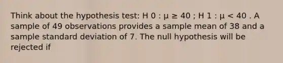 Think about the hypothesis test: H 0 : μ ≥ 40 ; H 1 : μ < 40 . A sample of 49 observations provides a sample mean of 38 and a sample standard deviation of 7. The null hypothesis will be rejected if