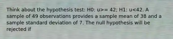 Think about the hypothesis test: H0: u>= 42; H1: u<42. A sample of 49 observations provides a sample mean of 38 and a sample <a href='https://www.questionai.com/knowledge/kqGUr1Cldy-standard-deviation' class='anchor-knowledge'>standard deviation</a> of 7. The null hypothesis will be rejected if