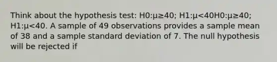 Think about the hypothesis test: H0:μ≥40; H1:μ<40H0:μ≥40; H1:μ<40. A sample of 49 observations provides a sample mean of 38 and a sample standard deviation of 7. The null hypothesis will be rejected if