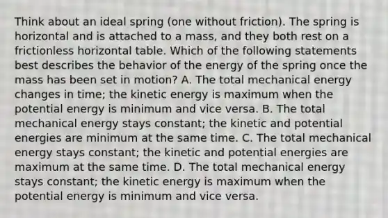 Think about an ideal spring (one without friction). The spring is horizontal and is attached to a mass, and they both rest on a frictionless horizontal table. Which of the following statements best describes the behavior of the energy of the spring once the mass has been set in motion? A. The total mechanical energy changes in time; the kinetic energy is maximum when the potential energy is minimum and vice versa. B. The total mechanical energy stays constant; the kinetic and potential energies are minimum at the same time. C. The total mechanical energy stays constant; the kinetic and potential energies are maximum at the same time. D. The total mechanical energy stays constant; the kinetic energy is maximum when the potential energy is minimum and vice versa.