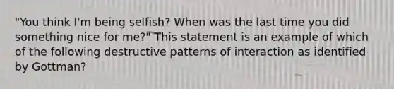 "You think I'm being selfish? When was the last time you did something nice for me?" This statement is an example of which of the following destructive patterns of interaction as identified by Gottman?