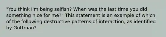 "You think I'm being selfish? When was the last time you did something nice for me?" This statement is an example of which of the following destructive patterns of interaction, as identified by Gottman?