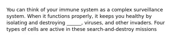 You can think of your immune system as a complex surveillance system. When it functions properly, it keeps you healthy by isolating and destroying ______, viruses, and other invaders. Four types of cells are active in these search-and-destroy missions