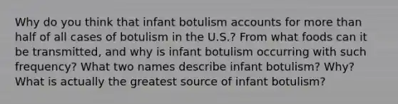 Why do you think that infant botulism accounts for <a href='https://www.questionai.com/knowledge/keWHlEPx42-more-than' class='anchor-knowledge'>more than</a> half of all cases of botulism in the U.S.? From what foods can it be transmitted, and why is infant botulism occurring with such frequency? What two names describe infant botulism? Why? What is actually the greatest source of infant botulism?