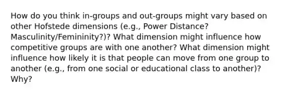 How do you think in-groups and out-groups might vary based on other Hofstede dimensions (e.g., Power Distance? Masculinity/Femininity?)? What dimension might influence how competitive groups are with one another? What dimension might influence how likely it is that people can move from one group to another (e.g., from one social or educational class to another)? Why?