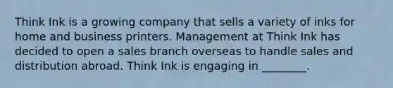 Think Ink is a growing company that sells a variety of inks for home and business printers. Management at Think Ink has decided to open a sales branch overseas to handle sales and distribution abroad. Think Ink is engaging in ________.