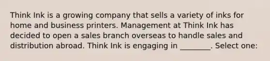 Think Ink is a growing company that sells a variety of inks for home and business printers. Management at Think Ink has decided to open a sales branch overseas to handle sales and distribution abroad. Think Ink is engaging in ________. Select one: