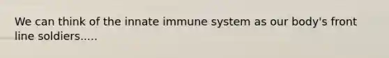 We can think of the innate immune system as our body's front line soldiers.....