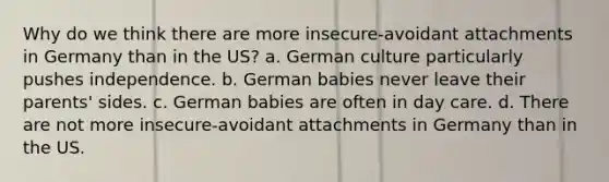 Why do we think there are more insecure-avoidant attachments in Germany than in the US? a. German culture particularly pushes independence. b. German babies never leave their parents' sides. c. German babies are often in day care. d. There are not more insecure-avoidant attachments in Germany than in the US.