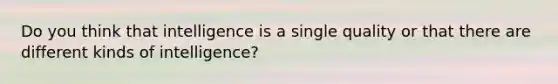 Do you think that intelligence is a single quality or that there are different kinds of intelligence?