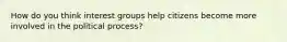 How do you think interest groups help citizens become more involved in the political process?