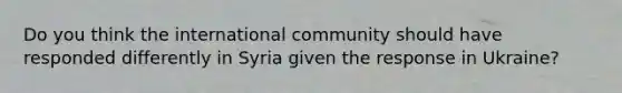 Do you think the international community should have responded differently in Syria given the response in Ukraine?