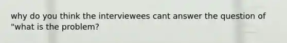 why do you think the interviewees cant answer the question of "what is the problem?