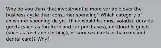 Why do you think that investment is more variable over the business cycle than consumer spending? Which category of consumer spending do you think would be most volatile; durable goods (such as furniture and car purchases), nondurable goods (such as food and clothing), or services (such as haircuts and dental care)? Why?