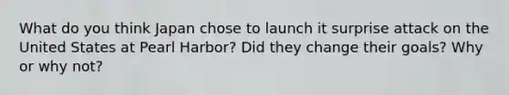 What do you think Japan chose to launch it surprise attack on the United States at Pearl Harbor? Did they change their goals? Why or why not?