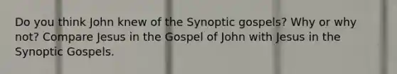 Do you think John knew of the Synoptic gospels? Why or why not? Compare Jesus in the Gospel of John with Jesus in the Synoptic Gospels.