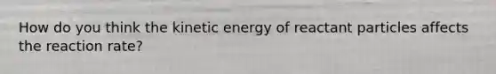 How do you think the kinetic energy of reactant particles affects the reaction rate?