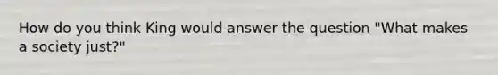 How do you think King would answer the question "What makes a society just?"