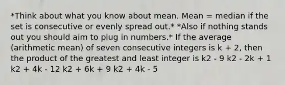 *Think about what you know about mean. Mean = median if the set is consecutive or evenly spread out.* *Also if nothing stands out you should aim to plug in numbers.* If the average (arithmetic mean) of seven consecutive integers is k + 2, then the product of the greatest and least integer is k2 - 9 k2 - 2k + 1 k2 + 4k - 12 k2 + 6k + 9 k2 + 4k - 5