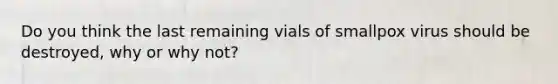 Do you think the last remaining vials of smallpox virus should be destroyed, why or why not?