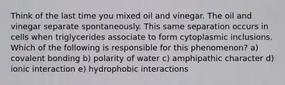 Think of the last time you mixed oil and vinegar. The oil and vinegar separate spontaneously. This same separation occurs in cells when triglycerides associate to form cytoplasmic inclusions. Which of the following is responsible for this phenomenon? a) covalent bonding b) polarity of water c) amphipathic character d) ionic interaction e) hydrophobic interactions