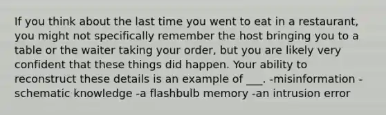 If you think about the last time you went to eat in a restaurant, you might not specifically remember the host bringing you to a table or the waiter taking your order, but you are likely very confident that these things did happen. Your ability to reconstruct these details is an example of ___. -misinformation -schematic knowledge -a flashbulb memory -an intrusion error