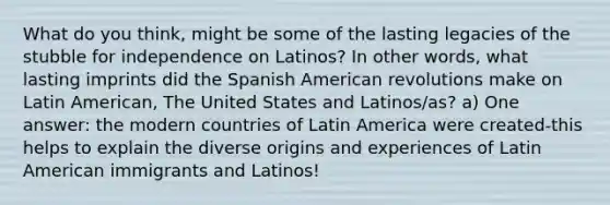 What do you think, might be some of the lasting legacies of the stubble for independence on Latinos? In other words, what lasting imprints did the Spanish American revolutions make on Latin American, The United States and Latinos/as? a) One answer: the modern countries of Latin America were created-this helps to explain the diverse origins and experiences of Latin American immigrants and Latinos!