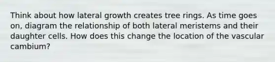 Think about how lateral growth creates tree rings. As time goes on, diagram the relationship of both lateral meristems and their daughter cells. How does this change the location of the vascular cambium?
