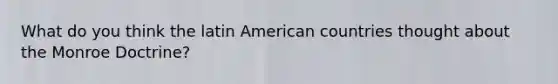 What do you think the latin American countries thought about the Monroe Doctrine?