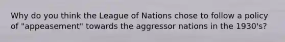 Why do you think the League of Nations chose to follow a policy of "appeasement" towards the aggressor nations in the 1930's?