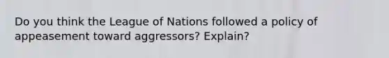 Do you think the League of Nations followed a policy of appeasement toward aggressors? Explain?