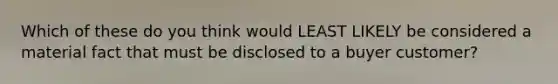 Which of these do you think would LEAST LIKELY be considered a material fact that must be disclosed to a buyer customer?