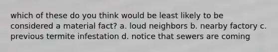 which of these do you think would be least likely to be considered a material fact? a. loud neighbors b. nearby factory c. previous termite infestation d. notice that sewers are coming