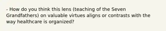 - How do you think this lens (teaching of the Seven Grandfathers) on valuable virtues aligns or contrasts with the way healthcare is organized?