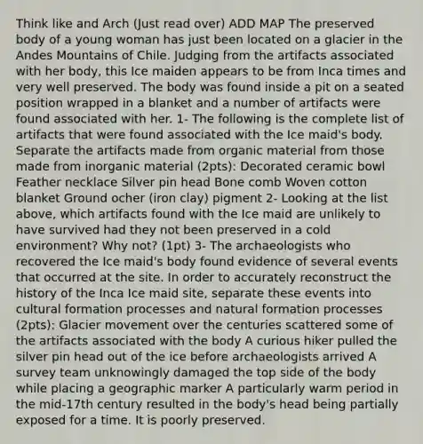 Think like and Arch (Just read over) ADD MAP The preserved body of a young woman has just been located on a glacier in the Andes Mountains of Chile. Judging from the artifacts associated with her body, this Ice maiden appears to be from Inca times and very well preserved. The body was found inside a pit on a seated position wrapped in a blanket and a number of artifacts were found associated with her. 1- The following is the complete list of artifacts that were found associated with the Ice maid's body. Separate the artifacts made from organic material from those made from inorganic material (2pts): Decorated ceramic bowl Feather necklace Silver pin head Bone comb Woven cotton blanket Ground ocher (iron clay) pigment 2- Looking at the list above, which artifacts found with the Ice maid are unlikely to have survived had they not been preserved in a cold environment? Why not? (1pt) 3- The archaeologists who recovered the Ice maid's body found evidence of several events that occurred at the site. In order to accurately reconstruct the history of the Inca Ice maid site, separate these events into cultural formation processes and natural formation processes (2pts): Glacier movement over the centuries scattered some of the artifacts associated with the body A curious hiker pulled the silver pin head out of the ice before archaeologists arrived A survey team unknowingly damaged the top side of the body while placing a geographic marker A particularly warm period in the mid-17th century resulted in the body's head being partially exposed for a time. It is poorly preserved.