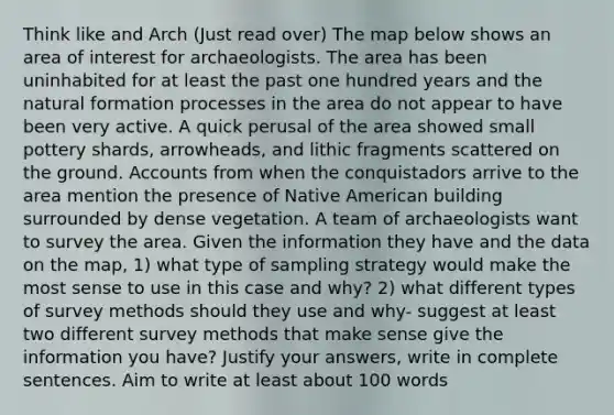 Think like and Arch (Just read over) The map below shows an area of interest for archaeologists. The area has been uninhabited for at least the past one hundred years and the natural formation processes in the area do not appear to have been very active. A quick perusal of the area showed small pottery shards, arrowheads, and lithic fragments scattered on the ground. Accounts from when the conquistadors arrive to the area mention the presence of Native American building surrounded by dense vegetation. A team of archaeologists want to survey the area. Given the information they have and the data on the map, 1) what type of sampling strategy would make the most sense to use in this case and why? 2) what different types of survey methods should they use and why- suggest at least two different survey methods that make sense give the information you have? Justify your answers, write in complete sentences. Aim to write at least about 100 words