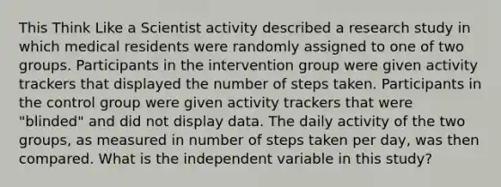 This Think Like a Scientist activity described a research study in which medical residents were randomly assigned to one of two groups. Participants in the intervention group were given activity trackers that displayed the number of steps taken. Participants in the control group were given activity trackers that were "blinded" and did not display data. The daily activity of the two groups, as measured in number of steps taken per day, was then compared. What is the independent variable in this study?