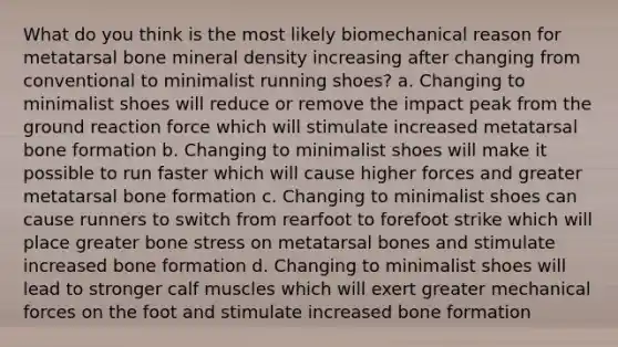 What do you think is the most likely biomechanical reason for metatarsal bone mineral density increasing after changing from conventional to minimalist running shoes? a. Changing to minimalist shoes will reduce or remove the impact peak from the ground reaction force which will stimulate increased metatarsal bone formation b. Changing to minimalist shoes will make it possible to run faster which will cause higher forces and greater metatarsal bone formation c. Changing to minimalist shoes can cause runners to switch from rearfoot to forefoot strike which will place greater bone stress on metatarsal bones and stimulate increased bone formation d. Changing to minimalist shoes will lead to stronger calf muscles which will exert greater mechanical forces on the foot and stimulate increased bone formation