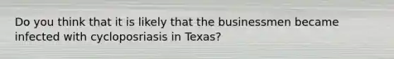 Do you think that it is likely that the businessmen became infected with cycloposriasis in Texas?