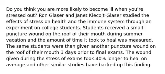 Do you think you are more likely to become ill when you're stressed out? Ron Glaser and Janet Kiecolt-Glaser studied the effects of stress on health and the immune system through an experiment on college students. Students received a small puncture wound on the roof of their mouth during summer vacation and the amount of time it took to heal was measured. The same students were then given another puncture wound on the roof of their mouth 3 days prior to final exams. The wound given during the stress of exams took 40% longer to heal on average and other similar studies have backed up this finding.