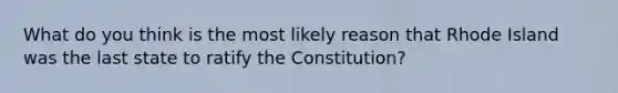 What do you think is the most likely reason that Rhode Island was the last state to ratify the Constitution?