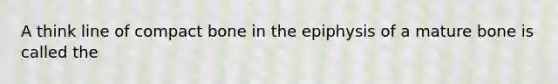 A think line of compact bone in the epiphysis of a mature bone is called the